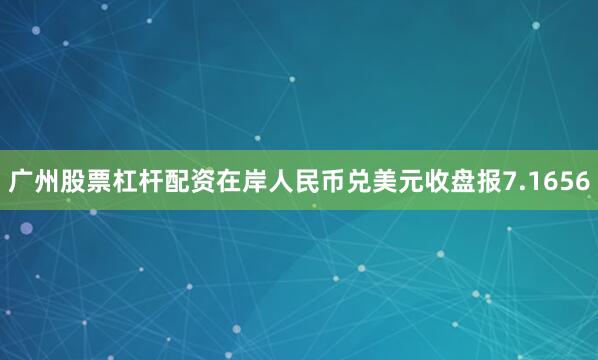 广州股票杠杆配资在岸人民币兑美元收盘报7.1656