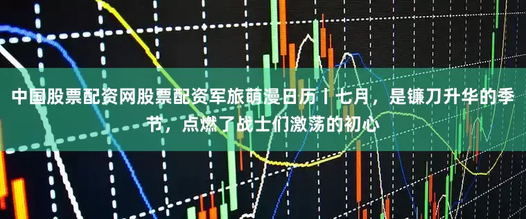 中国股票配资网股票配资军旅萌漫日历丨七月，是镰刀升华的季节，点燃了战士们激荡的初心