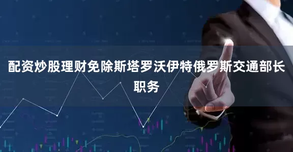 配资炒股理财免除斯塔罗沃伊特俄罗斯交通部长职务