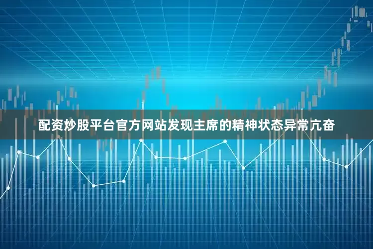 配资炒股平台官方网站发现主席的精神状态异常亢奋