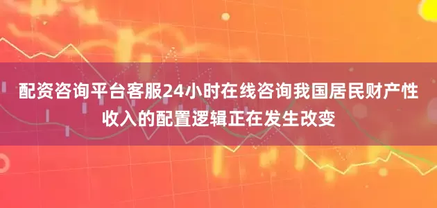配资咨询平台客服24小时在线咨询我国居民财产性收入的配置逻辑正在发生改变