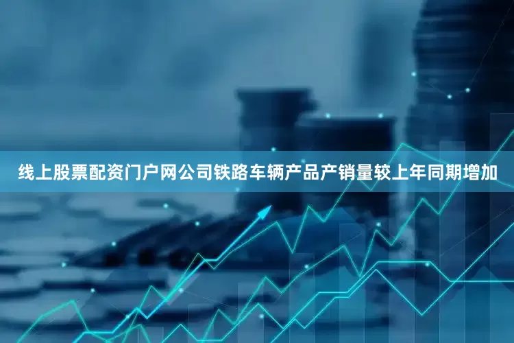 线上股票配资门户网公司铁路车辆产品产销量较上年同期增加