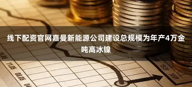 线下配资官网　　嘉曼新能源公司建设总规模为年产4万金吨高冰镍