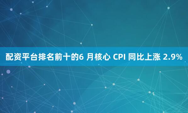 配资平台排名前十的6 月核心 CPI 同比上涨 2.9%