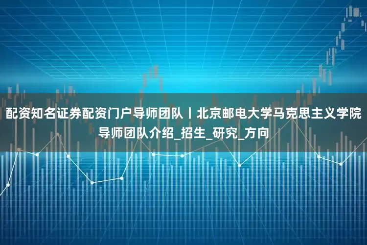 配资知名证券配资门户导师团队丨北京邮电大学马克思主义学院导师团队介绍_招生_研究_方向