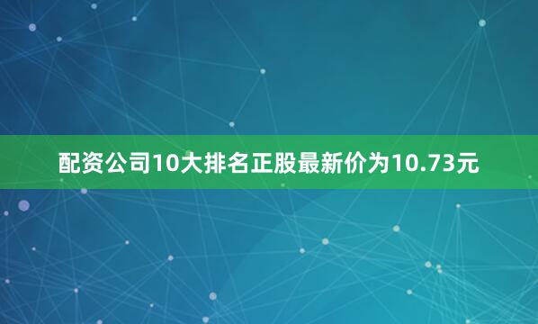 配资公司10大排名正股最新价为10.73元