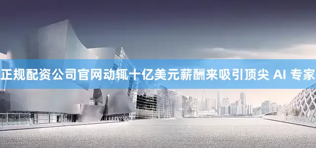 正规配资公司官网动辄十亿美元薪酬来吸引顶尖 AI 专家