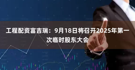 工程配资富吉瑞：9月18日将召开2025年第一次临时股东大会