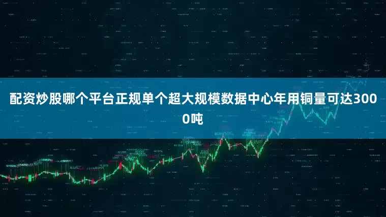 配资炒股哪个平台正规单个超大规模数据中心年用铜量可达3000吨