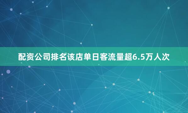配资公司排名该店单日客流量超6.5万人次