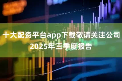 十大配资平台app下载敬请关注公司2025年三季度报告
